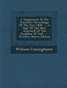A Supplement to the Scientific Chronology of the Year 1839, ...: A Sign of the Near Approach of the Kingdom of God ... - Primary Source Edition di William Cuninghame edito da Nabu Press