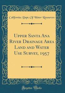 Upper Santa Ana River Drainage Area Land and Water Use Survey, 1957 (Classic Reprint) di California Dept of Water Resources edito da Forgotten Books