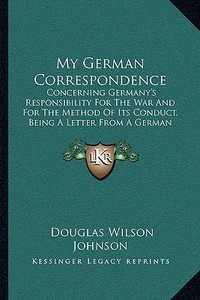 My German Correspondence: Concerning Germany's Responsibility for the War and for the Method of Its Conduct, Being a Letter from a German Profes di Douglas Wilson Johnson edito da Kessinger Publishing