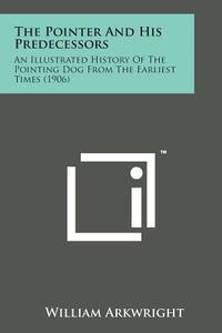 The Pointer and His Predecessors: An Illustrated History of the Pointing Dog from the Earliest Times (1906) di William Arkwright edito da Literary Licensing, LLC
