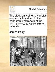 The Electrical Eel: Or, Gymnotus Electricus. Inscribed To The Honourable Members Of The R***l S*****y, By Adam Strong, Naturalist. di James Perry edito da Gale Ecco, Print Editions