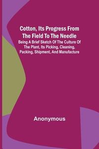 Cotton, Its Progress from the Field to the Needle; Being a brief sketch of the culture of the plant, its picking, cleaning, packing, shipment, and man di Anonymous edito da Alpha Editions