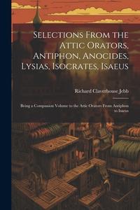 Selections from the Attic Orators, Antiphon, Anocides, Lysias, Isocrates, Isaeus: Being a Companion Volume to the Attic Orators from Antiphon to Isaeu di Richard Claverhouse Jebb edito da LEGARE STREET PR