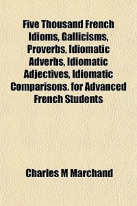 Five Thousand French Idioms, Gallicisms, Proverbs, Idiomatic Adverbs, Idiomatic Adjectives, Idiomatic Comparisons. For Advanced French Students di Charles M. Marchand edito da General Books Llc