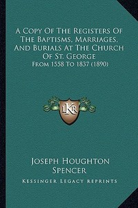 A Copy of the Registers of the Baptisms, Marriages, and Burials at the Church of St. George: From 1558 to 1837 (1890) di Joseph Houghton Spencer edito da Kessinger Publishing