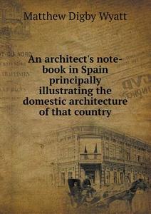 An Architect's Note-book In Spain Principally Illustrating The Domestic Architecture Of That Country di Sir Matthew Digby Wyatt edito da Book On Demand Ltd.