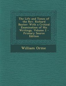 The Life and Times of the REV. Richard Baxter: With a Critical Examination of His Writings, Volume 2 - Primary Source Edition di William Orme edito da Nabu Press