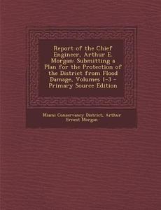 Report of the Chief Engineer, Arthur E. Morgan: Submitting a Plan for the Protection of the District from Flood Damage, Volumes 1-3 - Primary Source E di Miami Conservancy District, Arthur Ernest Morgan edito da Nabu Press