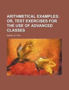 Arithmetical Examples; Or, Test Exercises for the Use of Advanced Classes di Daniel W. Fish edito da Rarebooksclub.com