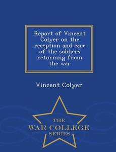 Report Of Vincent Colyer On The Reception And Care Of The Soldiers Returning From The War - War College Series di Vincent Colyer edito da War College Series