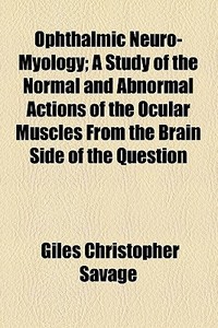 Ophthalmic Neuro-myology; A Study Of The Normal And Abnormal Actions Of The Ocular Muscles From The Brain Side Of The Question. A Study Of The Normal  di Giles Christopher Savage edito da General Books Llc