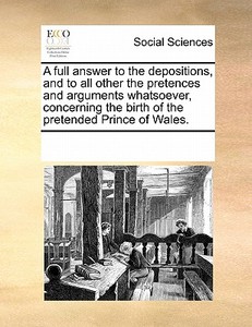 A Full Answer To The Depositions, And To All Other The Pretences And Arguments Whatsoever, Concerning The Birth Of The Pretended Prince Of Wales di Multiple Contributors edito da Gale Ecco, Print Editions