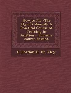 How to Fly (the Flyer's Manual): A Practical Course of Training in Aviation - Primary Source Edition di D. Gordon E. Re Vley edito da Nabu Press
