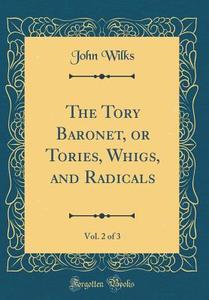 The Tory Baronet, or Tories, Whigs, and Radicals, Vol. 2 of 3 (Classic Reprint) di John Wilks edito da Forgotten Books