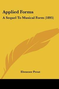 Applied Forms: A Sequel to Musical Form (1895) di Ebenezer Prout edito da Kessinger Publishing