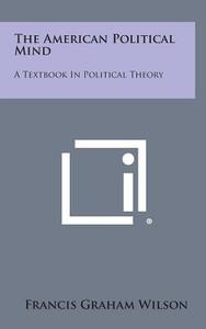 The American Political Mind: A Textbook in Political Theory di Francis Graham Wilson edito da Literary Licensing, LLC