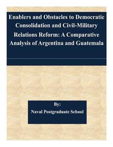 Enablers and Obstacles to Democratic Consolidation and Civil-Military Relations Reform: A Comparative Analysis of Argentina and Guatemala di Naval Postgraduate School edito da Createspace