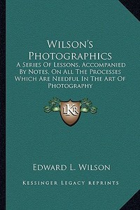 Wilson's Photographics: A Series of Lessons, Accompanied by Notes, on All the Processes Which Are Needful in the Art of Photography di Edward L. Wilson edito da Kessinger Publishing
