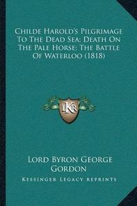Childe Harolda Acentsacentsa A-Acentsa Acentss Pilgrimage to the Dead Sea; Death on the Pale Horse; The Battle of Waterloo (1818) di Lord George Gordon Byron edito da Kessinger Publishing