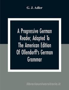 A Progressive German Reader, Adapted To The American Edition Of Ollendorff'S German Grammar; With Copious Notes And A Vocabulary di G. J. Adler edito da Alpha Editions