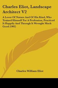 Charles Eliot, Landscape Architect V2: A Lover of Nature and of His Kind, Who Trained Himself for a Profession, Practiced It Happily and Through It Wr di Charles William Eliot edito da Kessinger Publishing
