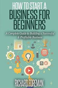 How to Start a Business for Beginners: A Complete Guide to Building a Successful & Profitable Business di Richard Foreman edito da Createspace