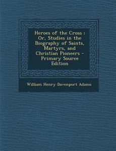 Heroes of the Cross; Or, Studies in the Biography of Saints, Martyrs, and Christian Pioneers di William Henry Davenport Adams edito da Nabu Press