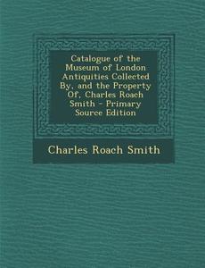 Catalogue of the Museum of London Antiquities Collected By, and the Property Of, Charles Roach Smith di Charles Roach Smith edito da Nabu Press