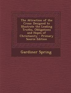 The Attraction of the Cross: Designed to Illustrate the Leading Truths, Obligations and Hopes of Christianity - Primary Source Edition di Gardiner Spring edito da Nabu Press