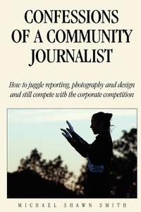 Confessions of a Community Journalist: How to Juggle Reporting, Photography and Design and Still Compete with Daily Newspapers and TV di Michael Shawn Smith edito da Createspace