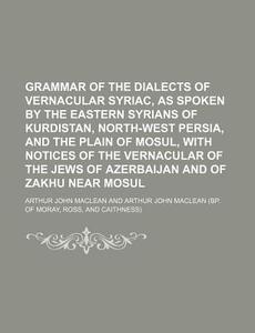 Grammar of the Dialects of Vernacular Syriac, as Spoken by the Eastern Syrians of Kurdistan, North-West Persia, and the Plain of Mosul, with Notices o di Arthur John MacLean edito da Rarebooksclub.com