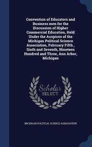 Convention Of Educators And Business Men For The Discussion Of Higher Commercial Education, Held Under The Auspices Of The Michigan Political Science  edito da Sagwan Press