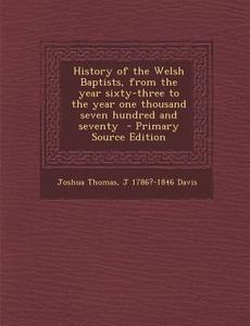 History of the Welsh Baptists, from the Year Sixty-Three to the Year One Thousand Seven Hundred and Seventy di Joshua Thomas, J. 1786?-1846 Davis edito da Nabu Press