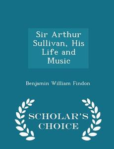 Sir Arthur Sullivan, His Life And Music - Scholar's Choice Edition di Benjamin William Findon edito da Scholar's Choice