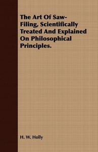 The Art Of Saw-Filing, Scientifically Treated And Explained On Philosophical Principles. di H. W. Holly edito da Coss Press