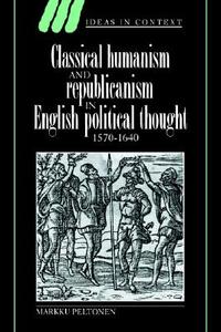 Classical Humanism and Republicanism in English Political Thought, 1570 1640 di Markku Peltonen edito da Cambridge University Press