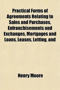 Practical Forms Of Agreements Relating To Sales And Purchases, Enfranchisements And Exchanges, Mortgages And Loans, Leases, Letting, And di Henry Moore edito da General Books Llc