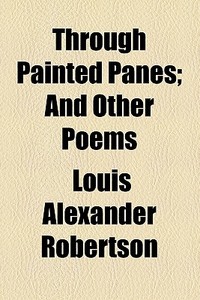 Through Painted Panes; And Other Poems di Louis Alexander Robertson edito da General Books Llc