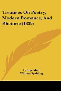 Treatises on Poetry, Modern Romance, and Rhetoric (1839) di George Moir, William Spalding edito da Kessinger Publishing