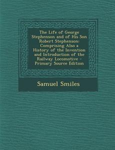 The Life of George Stephenson and of His Son Robert Stephenson: Comprising Also a History of the Invention and Introduction of the Railway Locomotive di Samuel Smiles edito da Nabu Press