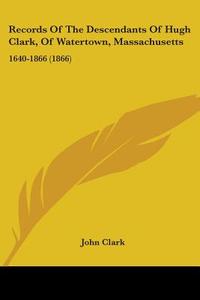 Records Of The Descendants Of Hugh Clark, Of Watertown, Massachusetts di John Clark edito da Kessinger Publishing Co