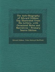 The Auto-Biography of Edward Gibbon, Esq: Illustrated from His Letters, with Occasional Notes and Narratives - Primary Source Edition di Edward Gibbon, John Holroyd Sheffield edito da Nabu Press