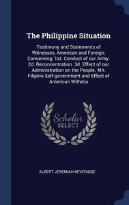 The Philippine Situation: Testimony And Statements Of Witnesses, American And Foreign, Concerning: 1st. Conduct Of Our Army. 2d. Reconcentration. 3d. di Albert Jeremiah Beveridge edito da Sagwan Press