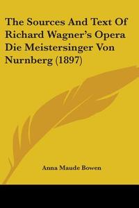 The Sources and Text of Richard Wagner's Opera Die Meistersinger Von Nurnberg (1897) di Anna Maude Bowen edito da Kessinger Publishing