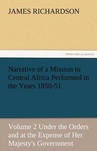 Narrative of a Mission to Central Africa Performed in the Years 1850-51, Volume 2 Under the Orders and at the Expense of di James Richardson edito da TREDITION CLASSICS