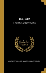 B.c., 1887: A Ramble In British Columbia di James Arthur Lees edito da WENTWORTH PR