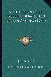 A Hint Upon the Present Debates on Indian Affairs (1782) di J. Fielding edito da Kessinger Publishing