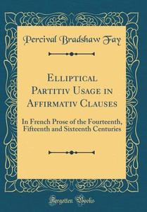 Elliptical Partitiv Usage in Affirmativ Clauses: In French Prose of the Fourteenth, Fifteenth and Sixteenth Centuries (Classic Reprint) di Percival Bradshaw Fay edito da Forgotten Books