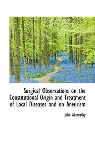 Surgical Observations On The Constitutional Origin And Treatment Of Local Diseases And On Aneurism di John Abernethy edito da Bibliolife