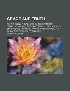 Grace And Truth; Or, The Glory And Fulness Of The Redeemer Displayed, In An Attempt To Explain, Illustrate, And Enforce The Most Remarkable Types, Fig di William Mcewen edito da General Books Llc